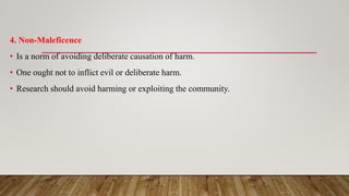 4. Non-Maleficence
• Is a norm of avoiding deliberate causation of harm.
• One ought not to inflict evil or deliberate harm.
• Research should avoid harming or exploiting the community.
 