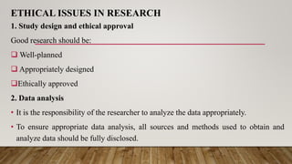 ETHICAL ISSUES IN RESEARCH
1. Study design and ethical approval
Good research should be:
 Well-planned
 Appropriately designed
Ethically approved
2. Data analysis
• It is the responsibility of the researcher to analyze the data appropriately.
• To ensure appropriate data analysis, all sources and methods used to obtain and
analyze data should be fully disclosed.
 