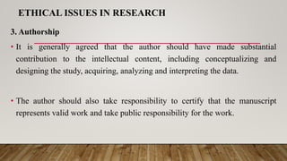 ETHICAL ISSUES IN RESEARCH
3. Authorship
• It is generally agreed that the author should have made substantial
contribution to the intellectual content, including conceptualizing and
designing the study, acquiring, analyzing and interpreting the data.
• The author should also take responsibility to certify that the manuscript
represents valid work and take public responsibility for the work.
 