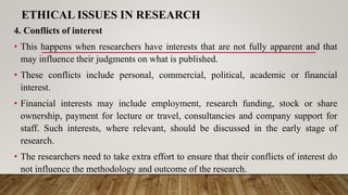 ETHICAL ISSUES IN RESEARCH
4. Conflicts of interest
• This happens when researchers have interests that are not fully apparent and that
may influence their judgments on what is published.
• These conflicts include personal, commercial, political, academic or financial
interest.
• Financial interests may include employment, research funding, stock or share
ownership, payment for lecture or travel, consultancies and company support for
staff. Such interests, where relevant, should be discussed in the early stage of
research.
• The researchers need to take extra effort to ensure that their conflicts of interest do
not influence the methodology and outcome of the research.
 