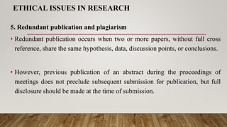 ETHICAL ISSUES IN RESEARCH
5. Redundant publication and plagiarism
• Redundant publication occurs when two or more papers, without full cross
reference, share the same hypothesis, data, discussion points, or conclusions.
• However, previous publication of an abstract during the proceedings of
meetings does not preclude subsequent submission for publication, but full
disclosure should be made at the time of submission.
 
