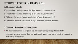 ETHICAL ISSUES IN RESEARCH
6. Research Methods
Key questions can help us find the right approach for our studies:
i. Which methods most effectively fit the aims of your research?
ii. What are the strengths and restrictions of a particular method?
iii. Are there potential risks when using a particular research method?
7. Voluntary Participation and Consent
• An individual should at no point feel any coercion to participate in a study.
• Informed consent states that an individual must give their explicit consent to
participate in the study.
 