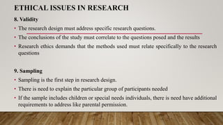 ETHICAL ISSUES IN RESEARCH
8. Validity
• The research design must address specific research questions.
• The conclusions of the study must correlate to the questions posed and the results
• Research ethics demands that the methods used must relate specifically to the research
questions
9. Sampling
• Sampling is the first step in research design.
• There is need to explain the particular group of participants needed
• If the sample includes children or special needs individuals, there is need have additional
requirements to address like parental permission.
 