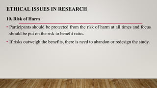 ETHICAL ISSUES IN RESEARCH
10. Risk of Harm
• Participants should be protected from the risk of harm at all times and focus
should be put on the risk to benefit ratio.
• If risks outweigh the benefits, there is need to abandon or redesign the study.
 