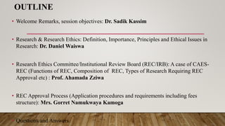 OUTLINE
• Welcome Remarks, session objectives: Dr. Sadik Kassim
• Research & Research Ethics: Definition, Importance, Principles and Ethical Issues in
Research: Dr. Daniel Waiswa
• Research Ethics Committee/Institutional Review Board (REC/IRB): A case of CAES-
REC (Functions of REC, Composition of REC, Types of Research Requiring REC
Approval etc) : Prof. Ahamada Zziwa
• REC Approval Process (Application procedures and requirements including fees
structure): Mrs. Gorret Namukwaya Kamoga
• Questions and Answers
 