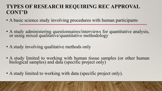 TYPES OF RESEARCH REQUIRING REC APPROVAL
CONT’D
• A basic science study involving procedures with human participants
• A study administering questionnaires/interviews for quantitative analysis,
or using mixed qualitative/quantitative methodology
• A study involving qualitative methods only
• A study limited to working with human tissue samples (or other human
biological samples) and data (specific project only)
• A study limited to working with data (specific project only).
 