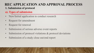 REC APPLICATION AND APPROVAL PROCESS
1. Submission of protocol
a). Types of submission
• New/Initial application to conduct research
• Request for amendment
• Request for renewal
• Submission of serious adverse event reports
• Submission of protocol violations & protocol deviations
• Submission of a study close out/end report
 