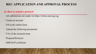 REC APPLICATION AND APPROVAL PROCESS
b). How to submit a protocol
• All submissions are made via https://nrims.uncst.go.ug
• Create an account
• Fill in the online form
• Upload the following documents
CVs of the research team
Proposal/Protocol
HSP/GCP certificate
 