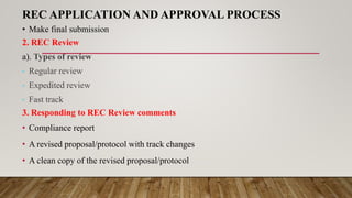 REC APPLICATION AND APPROVAL PROCESS
• Make final submission
2. REC Review
a). Types of review
• Regular review
• Expedited review
• Fast track
3. Responding to REC Review comments
• Compliance report
• A revised proposal/protocol with track changes
• A clean copy of the revised proposal/protocol
 