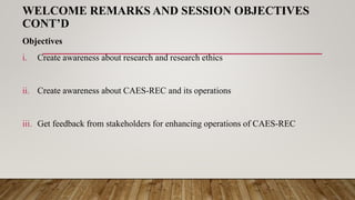 WELCOME REMARKS AND SESSION OBJECTIVES
CONT’D
Objectives
i. Create awareness about research and research ethics
ii. Create awareness about CAES-REC and its operations
iii. Get feedback from stakeholders for enhancing operations of CAES-REC
 