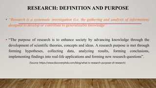 RESEARCH: DEFINITION AND PURPOSE
• “Research is a systematic investigation (i.e. the gathering and analysis of information)
designed to develop or contribute to generalisable knowledge”
• “The purpose of research is to enhance society by advancing knowledge through the
development of scientific theories, concepts and ideas. A research purpose is met through
forming hypotheses, collecting data, analyzing results, forming conclusions,
implementing findings into real-life applications and forming new research questions”.
(Source: https://www.discoverphds.com/blog/what-is-research-purpose-of-research)
 