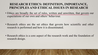 RESEARCH ETHICS: DEFINITION, IMPORTANCE,
PRINCIPLES AND ETHICAL ISSUES IN RESEARCH
• Ethics are broadly the set of rules, written and unwritten, that govern our
expectations of our own and others’ behaviour.
• Research ethics are the set ethics that govern how scientific and other
research is performed and how it is disseminated.
• Research ethics is a core aspect of the research work and the foundation of
research design.
 