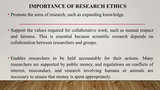 IMPORTANCE OF RESEARCH ETHICS
• Promote the aims of research, such as expanding knowledge.
• Support the values required for collaborative work, such as mutual respect
and fairness. This is essential because scientific research depends on
collaboration between researchers and groups.
• Enables researchers to be held accountable for their actions. Many
researchers are supported by public money, and regulations on conflicts of
interest, misconduct, and research involving humans or animals are
necessary to ensure that money is spent appropriately.
 