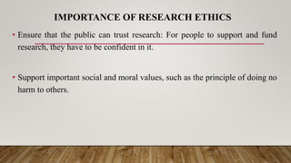 IMPORTANCE OF RESEARCH ETHICS
• Ensure that the public can trust research: For people to support and fund
research, they have to be confident in it.
• Support important social and moral values, such as the principle of doing no
harm to others.
 