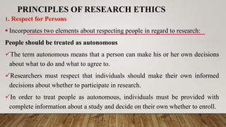 PRINCIPLES OF RESEARCH ETHICS
1. Respect for Persons
 Incorporates two elements about respecting people in regard to research:
People should be treated as autonomous
The term autonomous means that a person can make his or her own decisions
about what to do and what to agree to.
Researchers must respect that individuals should make their own informed
decisions about whether to participate in research.
In order to treat people as autonomous, individuals must be provided with
complete information about a study and decide on their own whether to enroll.
 