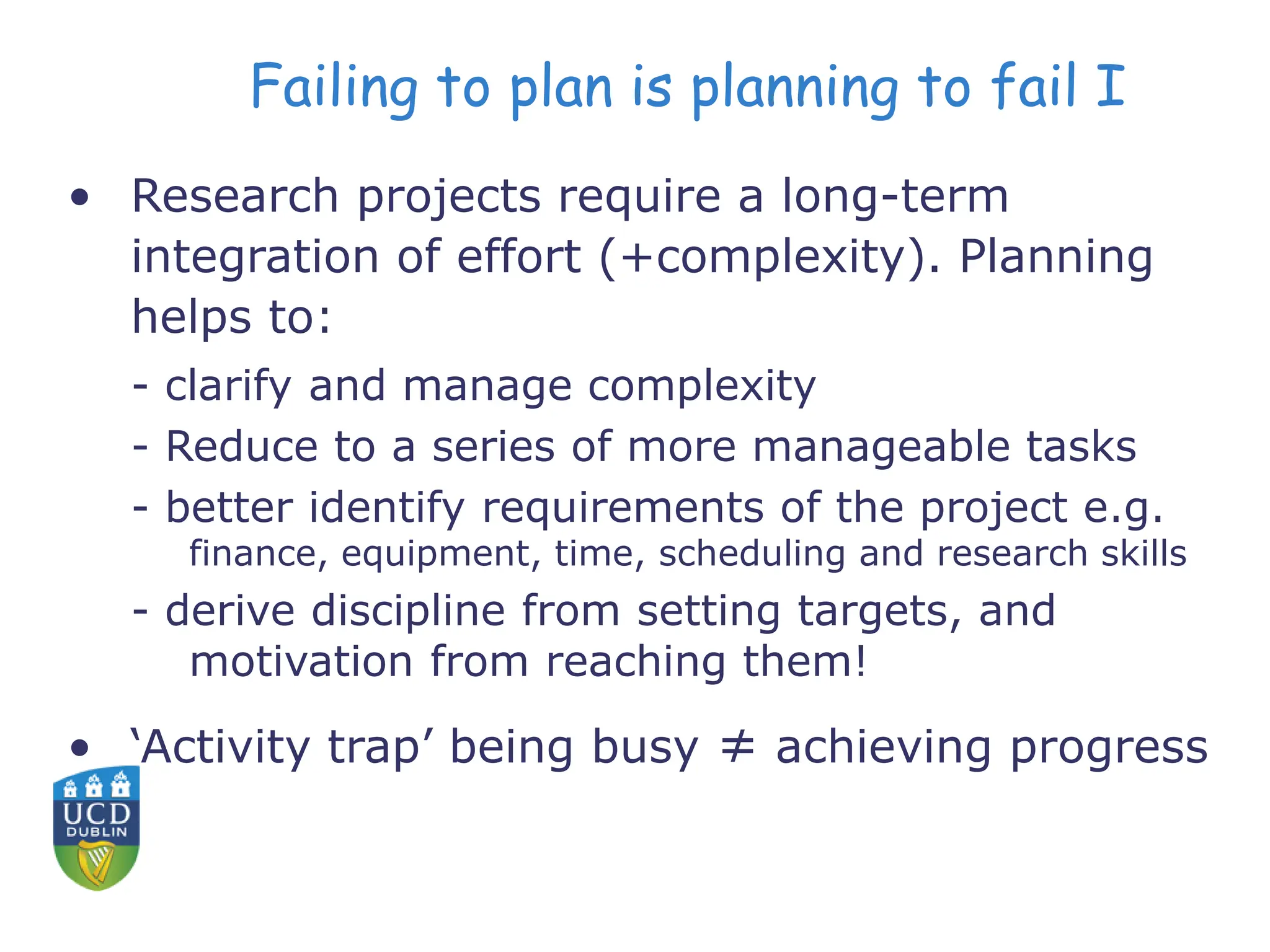Failing to plan is planning to fail I
• Research projects require a long-term
integration of effort (+complexity). Planning
helps to:
- clarify and manage complexity
- Reduce to a series of more manageable tasks
- better identify requirements of the project e.g.
finance, equipment, time, scheduling and research skills
- derive discipline from setting targets, and
motivation from reaching them!
• ‘Activity trap’ being busy ≠ achieving progress
 