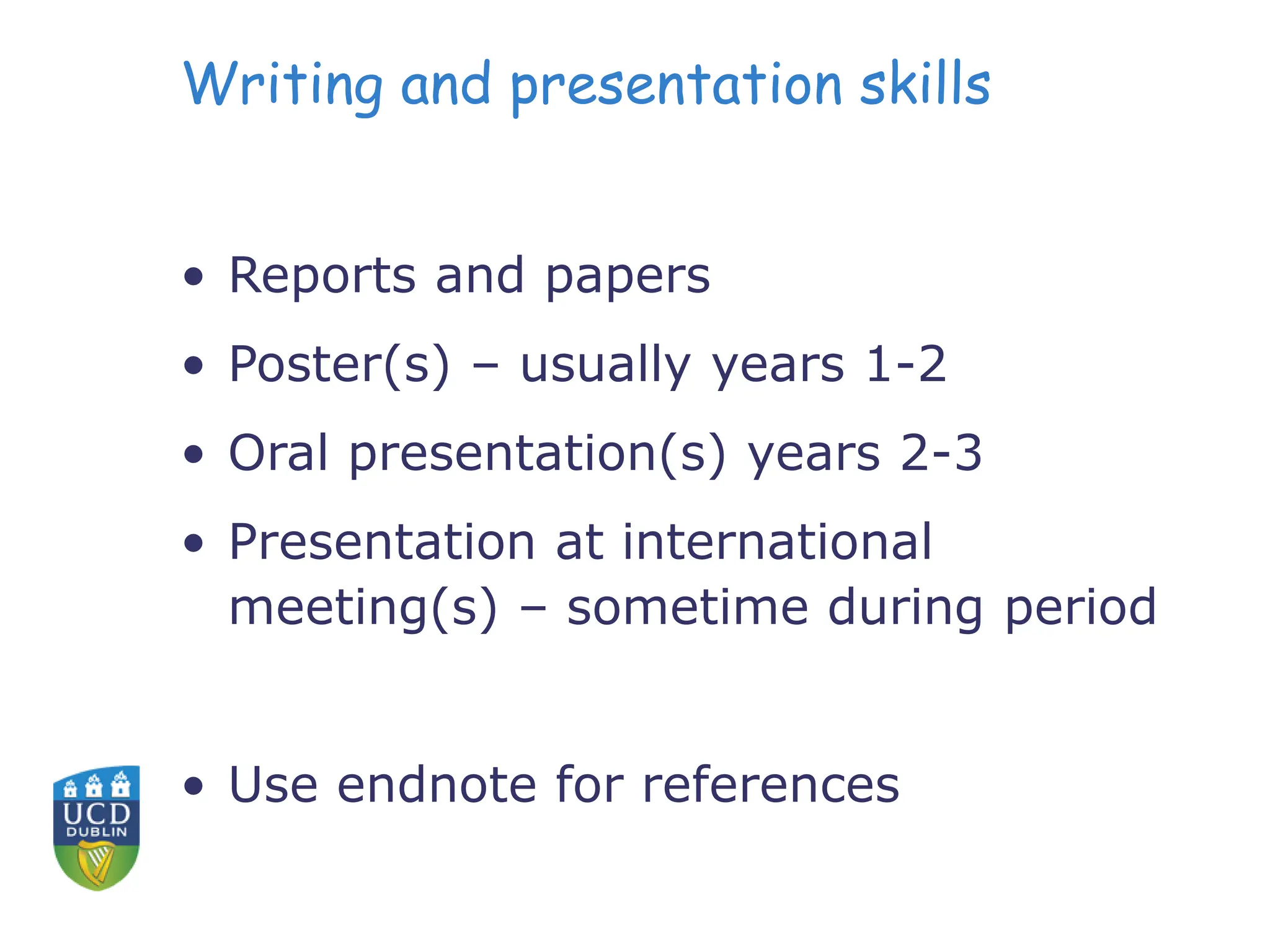 Writing and presentation skills
• Reports and papers
• Poster(s) – usually years 1-2
• Oral presentation(s) years 2-3
• Presentation at international
meeting(s) – sometime during period
• Use endnote for references
 