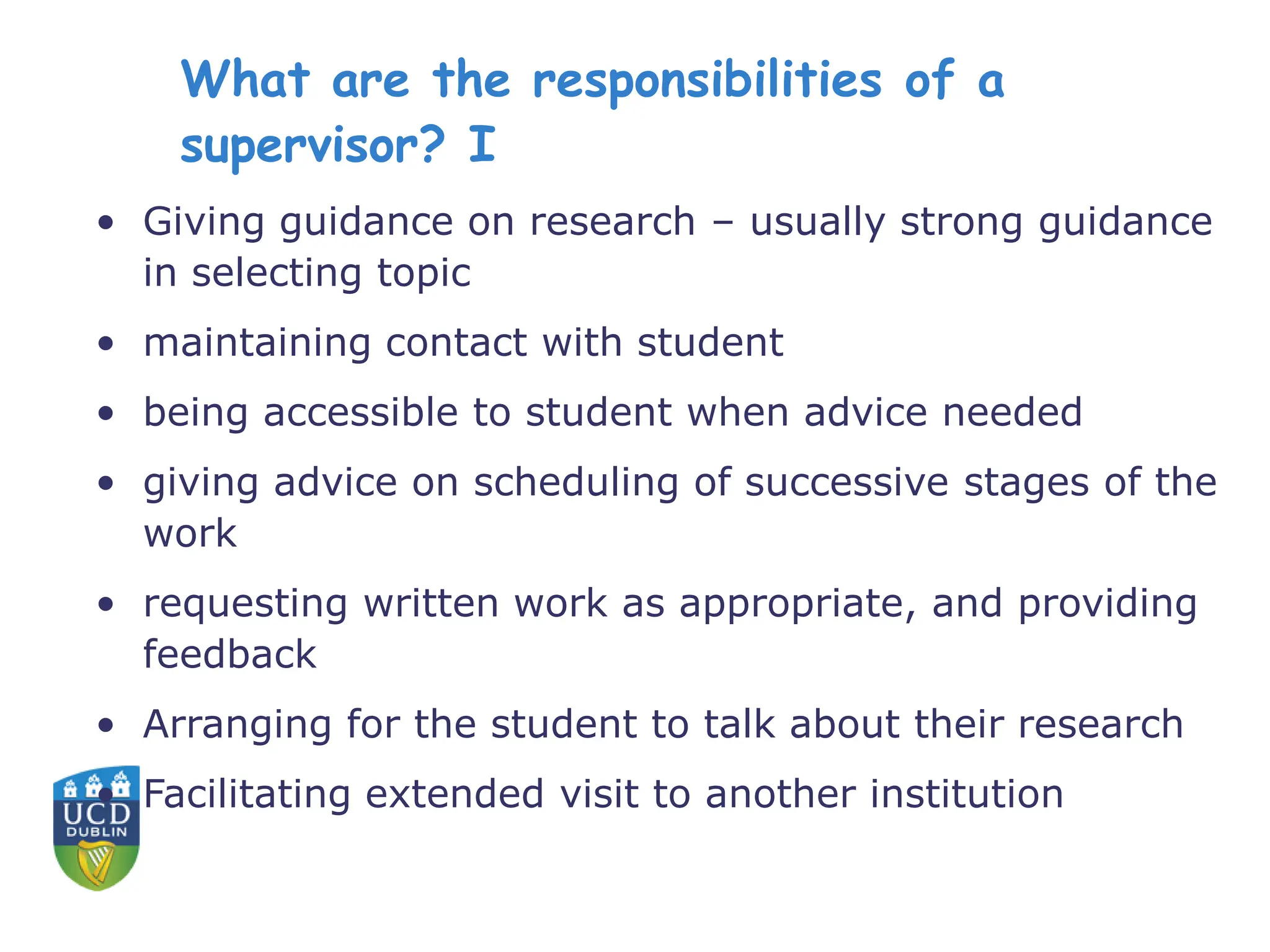 What are the responsibilities of a
supervisor? I
• Giving guidance on research – usually strong guidance
in selecting topic
• maintaining contact with student
• being accessible to student when advice needed
• giving advice on scheduling of successive stages of the
work
• requesting written work as appropriate, and providing
feedback
• Arranging for the student to talk about their research
• Facilitating extended visit to another institution
 