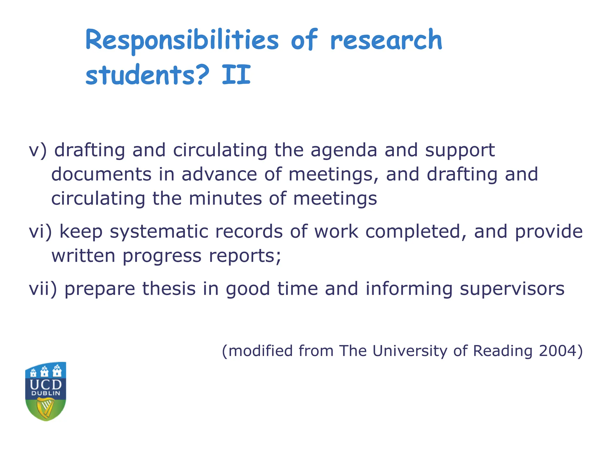 Responsibilities of research
students? II
v) drafting and circulating the agenda and support
documents in advance of meetings, and drafting and
circulating the minutes of meetings
vi) keep systematic records of work completed, and provide
written progress reports;
vii) prepare thesis in good time and informing supervisors
(modified from The University of Reading 2004)
 