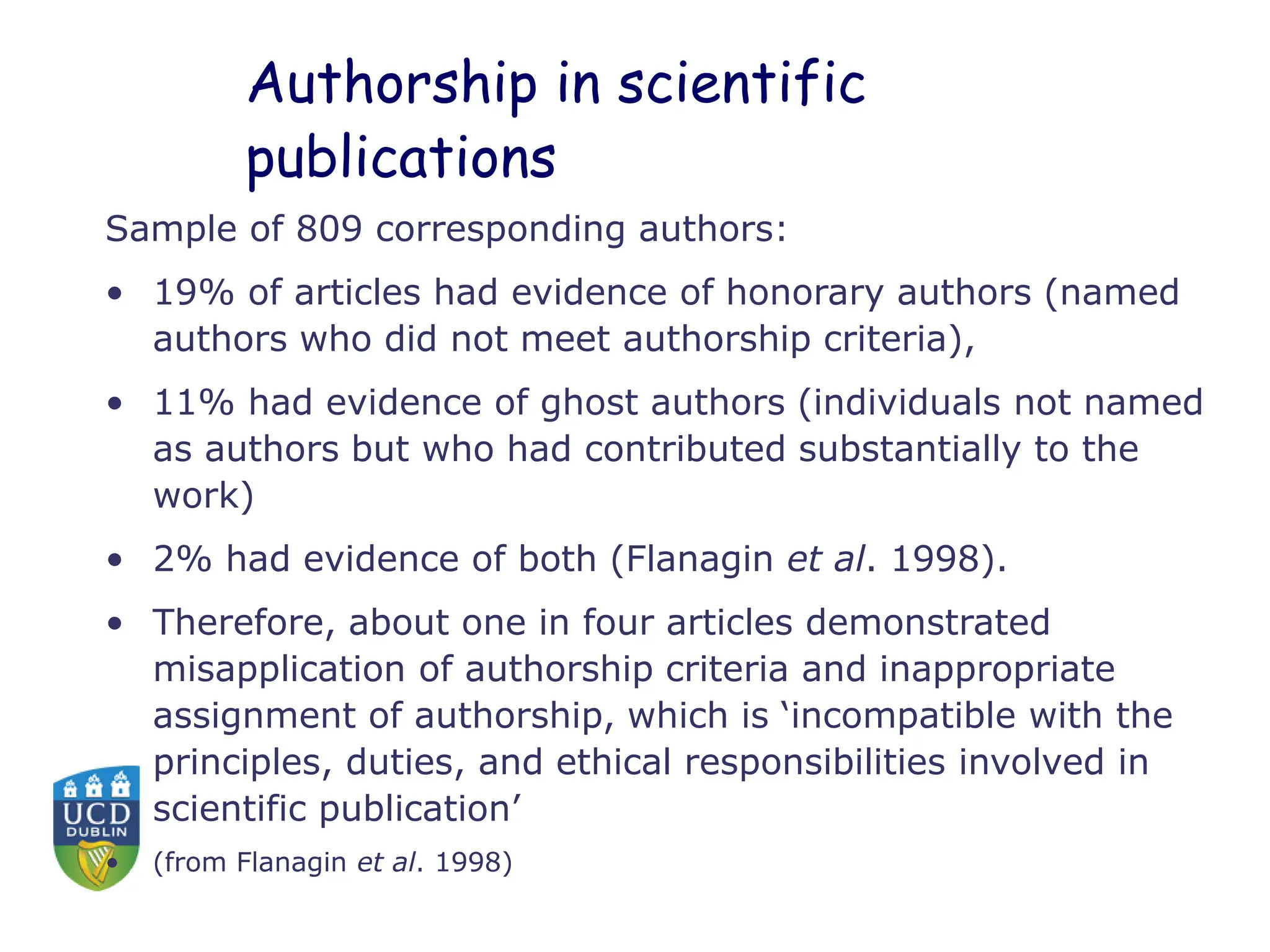 Authorship in scientific
publications
Sample of 809 corresponding authors:
• 19% of articles had evidence of honorary authors (named
authors who did not meet authorship criteria),
• 11% had evidence of ghost authors (individuals not named
as authors but who had contributed substantially to the
work)
• 2% had evidence of both (Flanagin et al. 1998).
• Therefore, about one in four articles demonstrated
misapplication of authorship criteria and inappropriate
assignment of authorship, which is ‘incompatible with the
principles, duties, and ethical responsibilities involved in
scientific publication’
• (from Flanagin et al. 1998)
 