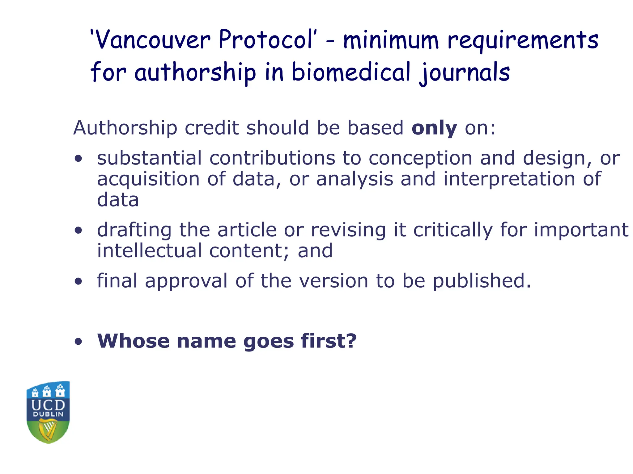 ‘Vancouver Protocol’ - minimum requirements
for authorship in biomedical journals
Authorship credit should be based only on:
• substantial contributions to conception and design, or
acquisition of data, or analysis and interpretation of
data
• drafting the article or revising it critically for important
intellectual content; and
• final approval of the version to be published.
• Whose name goes first?
 