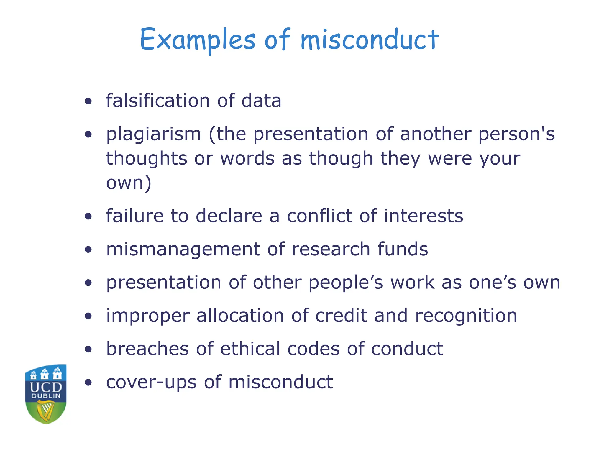 Examples of misconduct
• falsification of data
• plagiarism (the presentation of another person's
thoughts or words as though they were your
own)
• failure to declare a conflict of interests
• mismanagement of research funds
• presentation of other people’s work as one’s own
• improper allocation of credit and recognition
• breaches of ethical codes of conduct
• cover-ups of misconduct
 