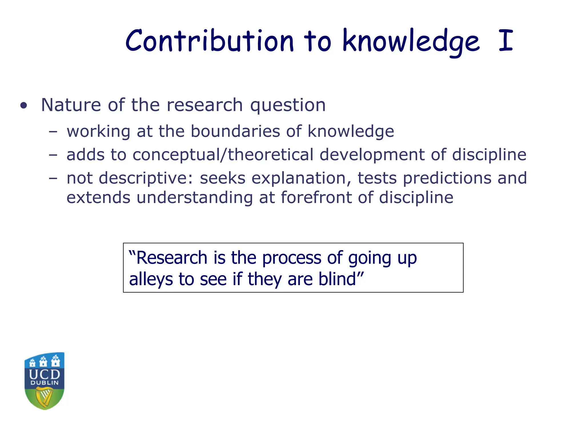 Contribution to knowledge I
• Nature of the research question
– working at the boundaries of knowledge
– adds to conceptual/theoretical development of discipline
– not descriptive: seeks explanation, tests predictions and
extends understanding at forefront of discipline
“Research is the process of going up
alleys to see if they are blind”
 