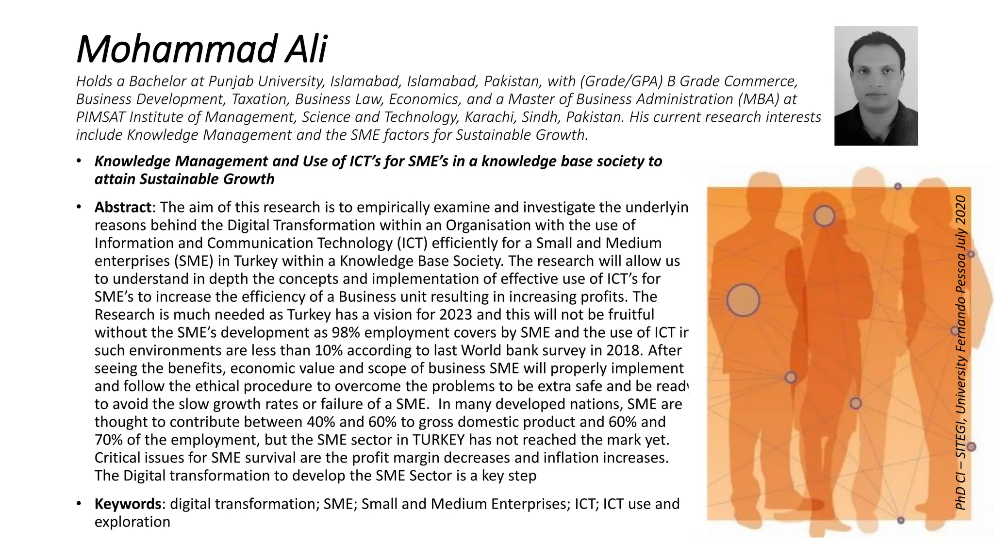 Mohammad Ali
Holds a Bachelor at Punjab University, Islamabad, Islamabad, Pakistan, with (Grade/GPA) B Grade Commerce,
Business Development, Taxation, Business Law, Economics, and a Master of Business Administration (MBA) at
PIMSAT Institute of Management, Science and Technology, Karachi, Sindh, Pakistan. His current research interests
include Knowledge Management and the SME factors for Sustainable Growth.
• Knowledge Management and Use of ICT’s for SME’s in a knowledge base society to
attain Sustainable Growth
• Abstract: The aim of this research is to empirically examine and investigate the underlying
reasons behind the Digital Transformation within an Organisation with the use of
Information and Communication Technology (ICT) efficiently for a Small and Medium
enterprises (SME) in Turkey within a Knowledge Base Society. The research will allow us
to understand in depth the concepts and implementation of effective use of ICT’s for
SME’s to increase the efficiency of a Business unit resulting in increasing profits. The
Research is much needed as Turkey has a vision for 2023 and this will not be fruitful
without the SME’s development as 98% employment covers by SME and the use of ICT in
such environments are less than 10% according to last World bank survey in 2018. After
seeing the benefits, economic value and scope of business SME will properly implement
and follow the ethical procedure to overcome the problems to be extra safe and be ready
to avoid the slow growth rates or failure of a SME. In many developed nations, SME are
thought to contribute between 40% and 60% to gross domestic product and 60% and
70% of the employment, but the SME sector in TURKEY has not reached the mark yet.
Critical issues for SME survival are the profit margin decreases and inflation increases.
The Digital transformation to develop the SME Sector is a key step
• Keywords: digital transformation; SME; Small and Medium Enterprises; ICT; ICT use and
exploration
PhDCI–SITEGI,UniversityFernandoPessoaJuly2020
 