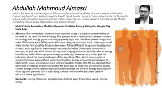 Abdullah Mahmoud Almasri
Holds a Bachelor of science degree in Information Systems and a Master of science degree in Software
Engineering from Prince Sultan University, Riyadh, Saudi Arabia. Senior lecturer and researcher of Computer
Science and Information Systems at Prince Sultan University. His current research interests include Mobile
Computing, Power Aware Applications and Systems Design.
• Multi-Criteria Evaluation Model to Generate Tentative Energy Ratings for Google Play
Store Apps
• Abstract: The tremendous increase in smartphone usage is clearly accompanied by an
increase in the need for more energy. This preoperational relationship between modern
technology and energy generates energy-greedy apps, and therefore power-hungry end
users. With many apps falling under the same category in an app store, these apps usually
share similar functionality. Because developers follow different design and development
schools, each app has its own energy-consumption habits. Since apps share similar
features, an end user with limited access to recharging resources would prefer an energy-
friendly app rather than a popular energy-greedy app. However, app stores give no
indication about the energy behavior of the apps they offer, which causes users to
randomly choose apps without understanding their energy-consumption behavior. To
address this issue, we propose a star-rating evaluation model (SREM), an approach that
generates a tentative energy rating label for each app. To that end, our solution adapts
current energy-aware refactoring tools to demonstrate the level of energy consumption
of an app and presents it in a star-rating schema similar to the Ecolabels used on
electrical home appliances.
• Keywords: Energy efficiency; Smartphones; Android apps; Preventive saving; Energy
rating
PhDCI–SITEGI,UniversityFernandoPessoaJuly2020
 