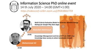 Information Science PhD online event
14 th July 2020 – 14:00 (GMT+1:00)
Mohammad Ali
Abdullah Mahmoud
Multi-Criteria Evaluation Model to Generate Tentative Energy
Ratings for Google Play Store Apps
14:05
14:30
Knowledge Management and Use of ICT’s for SME’s in a
knowledge base society to attain Sustainable Growth
PhDCI–SITEGI,UniversityFernandoPessoaJuly2020
 