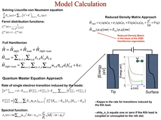 Model Calculation
Full Hamiltonian
Reduced Density Matrix Approach
Reduced Density Matrix
in the basis of the DQD
Hamiltonian eigenstates
Surface
[Energy
(eV]
Tip
Rate of single electron transition induced by the leads:
Spectral function:
Quantum Master Equation Approach
Fermi distribution functions:
Solving Liouville-von Neumann equation
- Kappa is the rate for transitions induced by
the Kth lead.
- ehta_n_k equals one or zero if the Kth lead is
coupled or uncoupled to the nth dot.
 