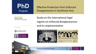 PhD
Projects
Study on the international legal
regime on enforced disappearances
and its implementation
PhD Student
Tanja Florath
Irish Centre for Human Rights
Hardiman Research Building
Funding:
Effective Protection from Enforced
Disappearance in Southeast Asia
 