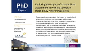 PhD
Projects
PhD Student
Michael Mc Namara
School of Education
Hardiman Research Building
Funding:
Exploring the Impact of Standardised
Assessment in Primary Schools in
Ireland: Key Actor Perspectives.
National Council for
Curriculum and
Assessment
This study aims to investigate the impact of standardised
assessment within the Irish primary school context.
Qualitative data which has been obtained from teachers,
principals and assessment experts (via online
questionnaires and face-to-face interviews) provides the
researcher with an opportunity to explore the manner in
which this form of assessment has impacted upon pupils,
teachers and schools within the primary school context,
as well as how it has influenced the formation of
assessment policy at a national level.
 