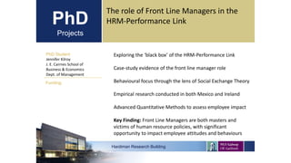 PhD
Projects
PhD Student
Jennifer Kilroy
J. E. Cairnes School of
Business & Economics
Dept. of Management
Hardiman Research Building
Funding:
The role of Front Line Managers in the
HRM-Performance Link
Exploring the ‘black box’ of the HRM-Performance Link
Case-study evidence of the front line manager role
Behavioural focus through the lens of Social Exchange Theory
Empirical research conducted in both Mexico and Ireland
Advanced Quantitative Methods to assess employee impact
Key Finding: Front Line Managers are both masters and
victims of human resource policies, with significant
opportunity to impact employee attitudes and behaviours
 