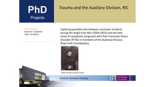 PhD
Projects
PhD Student
Eamonn T. Gardiner
Dept. of History
Hardiman Research Building
Trauma and the Auxiliary Division, RIC
Exploring possible links between traumatic incidents
during the Anglo-Irish War (1920-1922) and the later
onset of symptoms congruent with Post-Traumatic Stress
Disorder (PTSD) in members of the Auxiliary Division,
Royal Irish Constabulary.
Cadet Herbert Claude Frecker
 