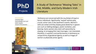 PhD
Projects
PhD Student
Christine Neer
Old & Middle Irish and
Celtic Studies
School of Humanities
Hardiman Research Building
A Study of Tochmarca ‘Wooing Tales’ in
Old, Middle, and Early-Modern Irish
Literature
Tochmarca are concerned with the courtships of royal or
heroic individuals. Significantly, ‘wooed’ women play
crucial, active roles in the tochmarc’s events. Women’s
skills are verbal and they display great dexterity in speech-
acts such as riddling dialogue, poetic recitation, and
keening. Some women also claim self-ownership by
eloping, or arranging their own marriages. I am interested,
therefore, in women’s oral performances in tochmarca as
unique forms of gendered agency, as well as images of
women as physically active agents.
 