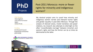 PhD
Projects
PhD Student
Silvia Gagliardi
Irish Centre for Human
Rights
School of Law
Hardiman Research Building
Funding
Post-2011 Morocco: more or fewer
rights for minority and indigenous
women?
Irish Research Council
Postgraduate Scholarship
(2014-2018)
My doctoral project aims to unveil how minority and
indigenous women narrate and interpret human rights
and gender equality in post-2011 Morocco. Through the
analysis of silenced voices, muted narratives and power
relations, my research also attempts to shed light on the
often “uncomfortable marriage” between minority’s and
women’s rights and how the former can be at times be
detrimental to the latter.
 