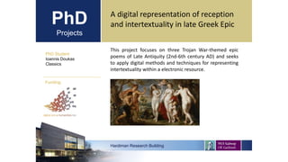 PhD
Projects
PhD Student
Ioannis Doukas
Classics
Hardiman Research Building
Funding:
A digital representation of reception
and intertextuality in late Greek Epic
This project focuses on three Trojan War-themed epic
poems of Late Antiquity (2nd-6th century AD) and seeks
to apply digital methods and techniques for representing
intertextuality within a electronic resource.
 