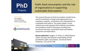 PhD
Projects
PhD Student
Gary Goggins
School of Political
Science and Sociology
Hardiman Research Building
Funding:
Public food consumption and the role
of organisations in supporting
sustainable food systems
This research focuses on food consumption outside home
and the contribution of large-scale organisations (e.g.
employers, hospitals, universities) to the development of
sustainable food systems. The project adopts a multi-
method case study approach that combines quantitative
and qualitative research techniques including semi-
structured interviews, quantitative food sustainability
assessment and observation.
Recent publication: Goggins, G. & Rau, H. (2016) Beyond
calorie counting: Assessing the sustainability of food
provided for public consumption. Journal of Cleaner
Production. 112, pp 257-266
 
