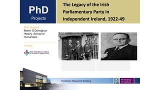 PhD
Projects
The Legacy of the Irish
Parliamentary Party in
Independent Ireland, 1922-49
PhD Student
Martin O’Donoghue
History, School of
Humanities
Hardiman Research Building
Funding:
 