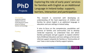 PhD
Projects
PhD Student
Sinéad Mc Glacken
UNESCO Child and
Family Research Centre
School of Political
Science and Sociology.
Hardiman Research Building
Funding:
Exploring the role of early years’ services
for families with English as an Additional
Language in Ireland today: supports,
barriers, interaction and participation
This research is concerned with developing an
understanding of the lived experience of children and
families for whom English is an additional language in
education and care settings in Ireland today.
It aims to focus on the competencies, possibilities and
promise of families and communities and to develop
needs-led responses; to understand how and where
families participate and get support; to explore whether
Early Childhood Education and Care settings as formal and
informal support networks for families or ’Communities of
care’ have a role to play in family support systems.
 