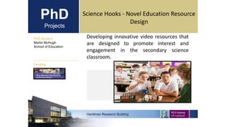 PhD
Projects
Developing innovative video resources that
are designed to promote interest and
engagement in the secondary science
classroom.
PhD Student
Martin McHugh
School of Education
Hardiman Research Building
Funding:
Science Hooks - Novel Education Resource
Design
 