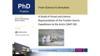 PhD
Projects
A Study of Visual and Literary
Representation of the Franklin Search
Expeditions to the Arctic (1847-59)
PhD Student
Eavan O’Dochartaigh
Moore Institute
Hardiman Research Building
Funding:
From Science to Sensation
Hardiman Scholarship Fund
 
