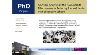PhD
Projects
PhD Student
Eamonn Furey
School of Political
Science & Sociology
Hardiman Research Building
Funding:
A Critical Analysis of the HSCL and its
Effectiveness in Reducing Inequalities in
Irish Secondary Schools
Self Funded
Researching the effectiveness of integrated policy
responses in reducing inequality in Irish secondary
schools through a critical analysis of the Home, School
and Community Liaison Programme.
 