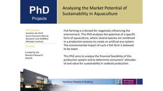 PhD
Projects
PhD Student
Suzanne van Osch
Socio-Economic Marine
Research Unit (SEMRU)
Whitaker Institute
Hardiman Research Building
Funding:
Analysing the Market Potential of
Sustainability in Aquaculture
Funded by the
Beaufort Research
Awards
Fish farming is criticized for negatively influencing the
environment. This PhD analyses the potential of a specific
form of aquaculture, where several species are combined
in a production process to create an artificial eco-system.
The environmental impact of such a fish farm is believed
to be lower.
This PhD aims to analyse the financial feasibility of this
production system and to determine consumers’ attitudes
of and value for sustainability in seafood production.
 