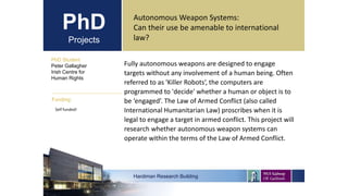 PhD
Projects
Autonomous Weapon Systems:
Can their use be amenable to international
law?
PhD Student
Peter Gallagher
Irish Centre for
Human Rights
Hardiman Research Building
Funding:
Self funded!
Fully autonomous weapons are designed to engage
targets without any involvement of a human being. Often
referred to as 'Killer Robots‘, the computers are
programmed to 'decide' whether a human or object is to
be ‘engaged’. The Law of Armed Conflict (also called
International Humanitarian Law) proscribes when it is
legal to engage a target in armed conflict. This project will
research whether autonomous weapon systems can
operate within the terms of the Law of Armed Conflict.
 