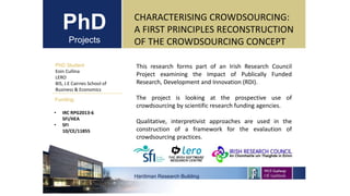 PhD
Projects
PhD Student
Eoin Cullina
LERO
BIS, J.E Cairnes School of
Business & Economics
Hardiman Research Building
Funding:
CHARACTERISING CROWDSOURCING:
A FIRST PRINCIPLES RECONSTRUCTION
OF THE CROWDSOURCING CONCEPT
• IRC RPG2013-6
SFI/HEA
• SFI
10/CE/11855
This research forms part of an Irish Research Council
Project examining the Impact of Publically Funded
Research, Development and Innovation (RDI).
The project is looking at the prospective use of
crowdsourcing by scientific research funding agencies.
Qualitative, interpretivist approaches are used in the
construction of a framework for the evalaution of
crowdsourcing practices.
 