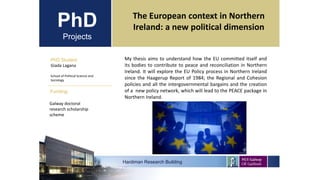 PhD
Projects
PhD Student
Giada Lagana
School of Political Science and
Sociology
Hardiman Research Building
Funding:
The European context in Northern
Ireland: a new political dimension
Galway doctoral
research scholarship
scheme
My thesis aims to understand how the EU committed itself and
its bodies to contribute to peace and reconciliation in Northern
Ireland. It will explore the EU Policy process in Northern Ireland
since the Haagerup Report of 1984; the Regional and Cohesion
policies and all the intergovernmental bargains and the creation
of a new policy network, which will lead to the PEACE package in
Northern Ireland.
Sample image
 