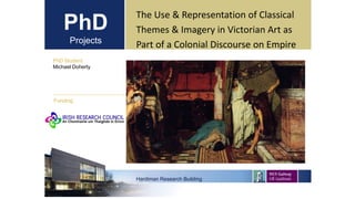 PhD
Projects
PhD Student
Michael Doherty
Hardiman Research Building
Funding:
The Use & Representation of Classical
Themes & Imagery in Victorian Art as
Part of a Colonial Discourse on Empire
 