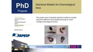 PhD
Projects
PhD Student
Rafael de Andrade
Moral
ESALQ-USP (Brazil) /
NUIG
School of Maths
Hardiman Research Building
Funding:
Statistical Models for Entomological
Data
FAPESP (Brazil)
This project aims to develop statistical models to analyse
data from different insect studies focusing on insect
ecology and biological control.
 